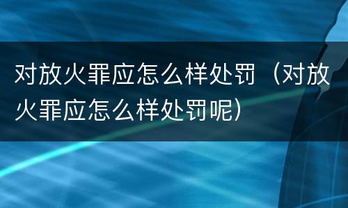 对放火罪应怎么样处罚（对放火罪应怎么样处罚呢）