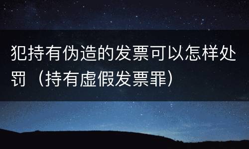 犯持有伪造的发票可以怎样处罚（持有虚假发票罪）