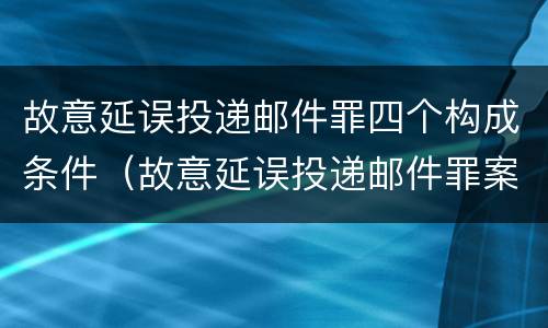 故意延误投递邮件罪四个构成条件（故意延误投递邮件罪案例）