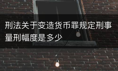 刑法关于变造货币罪规定刑事量刑幅度是多少