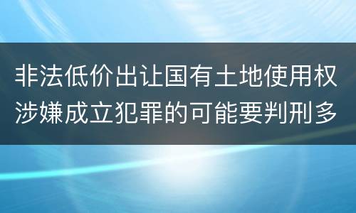 非法低价出让国有土地使用权涉嫌成立犯罪的可能要判刑多少年