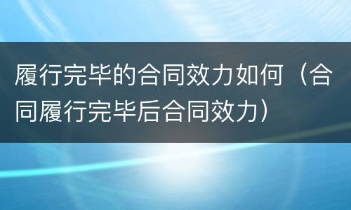 履行完毕的合同效力如何（合同履行完毕后合同效力）