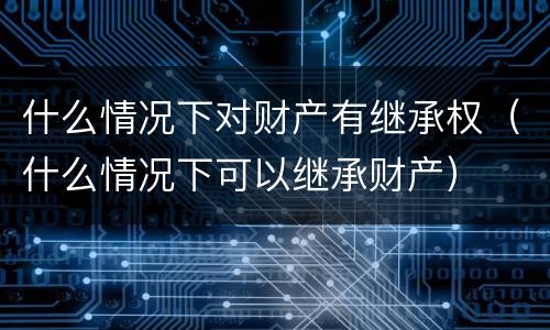 什么情况下对财产有继承权（什么情况下可以继承财产）