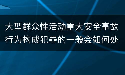 大型群众性活动重大安全事故行为构成犯罪的一般会如何处罚