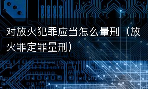 对放火犯罪应当怎么量刑（放火罪定罪量刑）