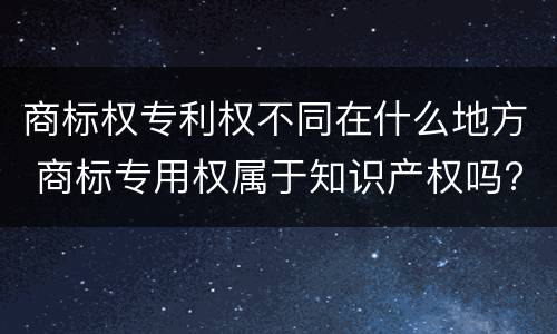 商标权专利权不同在什么地方 商标专用权属于知识产权吗?
