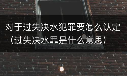 对于过失决水犯罪要怎么认定（过失决水罪是什么意思）
