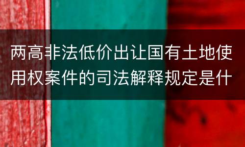 两高非法低价出让国有土地使用权案件的司法解释规定是什么