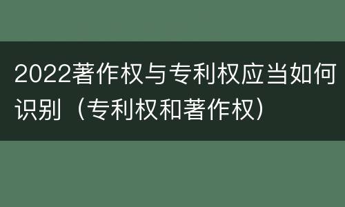 2022著作权与专利权应当如何识别（专利权和著作权）