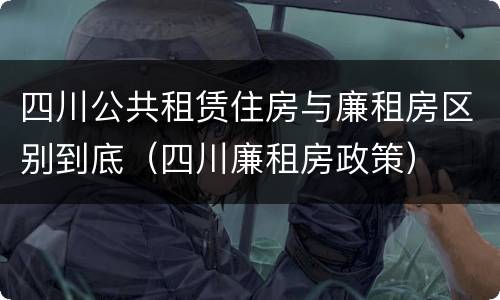 四川公共租赁住房与廉租房区别到底（四川廉租房政策）