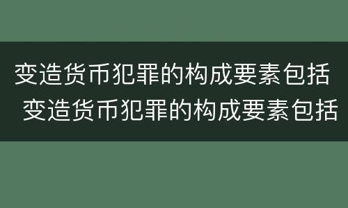 变造货币犯罪的构成要素包括 变造货币犯罪的构成要素包括什么