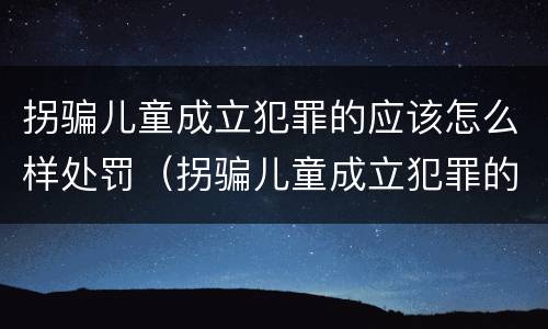 拐骗儿童成立犯罪的应该怎么样处罚（拐骗儿童成立犯罪的应该怎么样处罚呢）