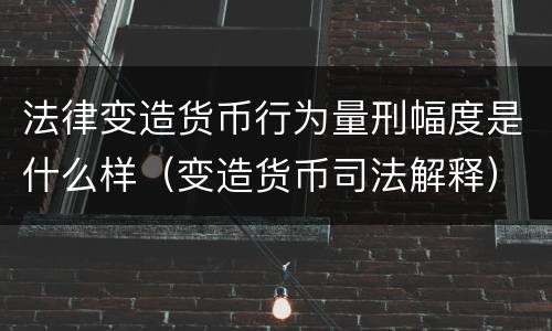 法律变造货币行为量刑幅度是什么样（变造货币司法解释）