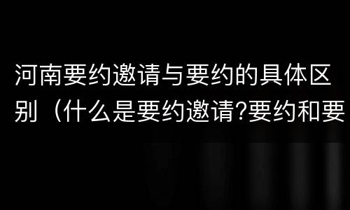 河南要约邀请与要约的具体区别（什么是要约邀请?要约和要约邀请有哪些区别?）