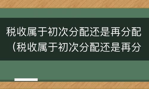税收属于初次分配还是再分配（税收属于初次分配还是再分配呢）