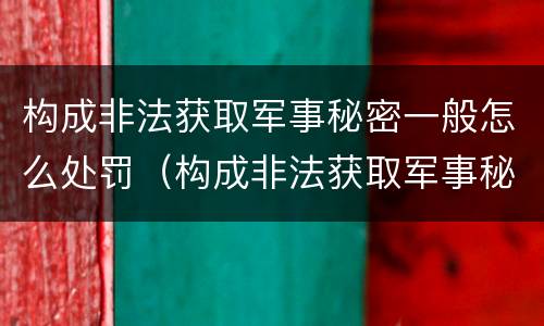 构成非法获取军事秘密一般怎么处罚（构成非法获取军事秘密罪）
