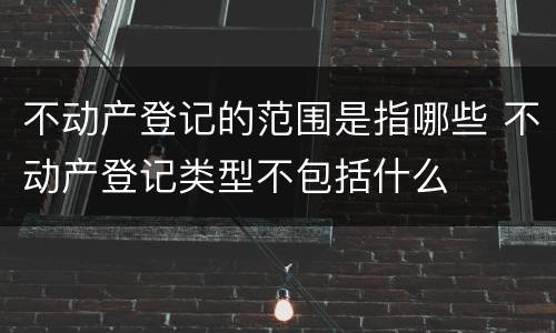 不动产登记的范围是指哪些 不动产登记类型不包括什么