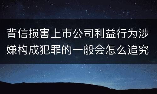 背信损害上市公司利益行为涉嫌构成犯罪的一般会怎么追究刑事责任