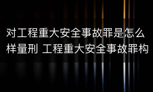 对工程重大安全事故罪是怎么样量刑 工程重大安全事故罪构成要件