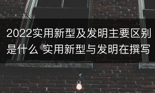 2022实用新型及发明主要区别是什么 实用新型与发明在撰写时有区别吗