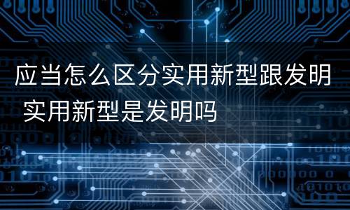 应当怎么区分实用新型跟发明 实用新型是发明吗