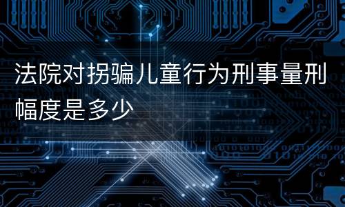 法院对拐骗儿童行为刑事量刑幅度是多少