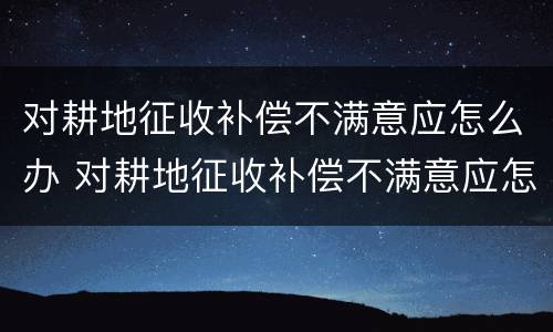 对耕地征收补偿不满意应怎么办 对耕地征收补偿不满意应怎么办理