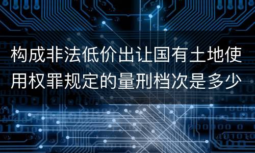 构成非法低价出让国有土地使用权罪规定的量刑档次是多少
