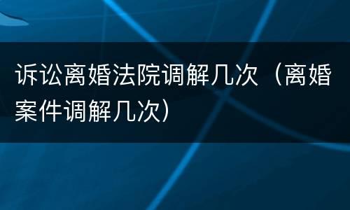 诉讼离婚法院调解几次（离婚案件调解几次）