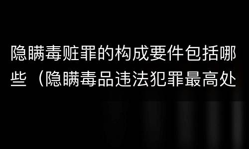 隐瞒毒赃罪的构成要件包括哪些（隐瞒毒品违法犯罪最高处罚）