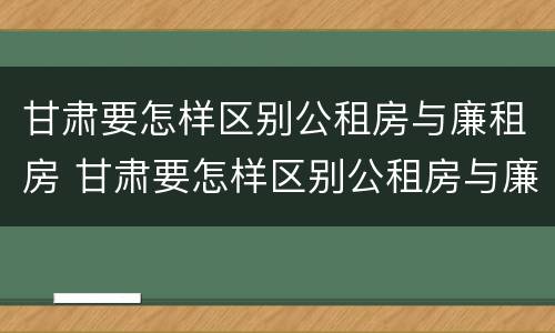 甘肃要怎样区别公租房与廉租房 甘肃要怎样区别公租房与廉租房呢