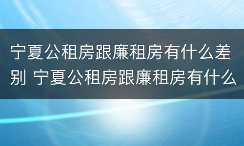 宁夏公租房跟廉租房有什么差别 宁夏公租房跟廉租房有什么差别嘛