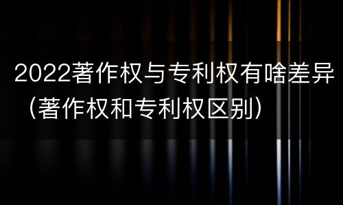 2022著作权与专利权有啥差异（著作权和专利权区别）