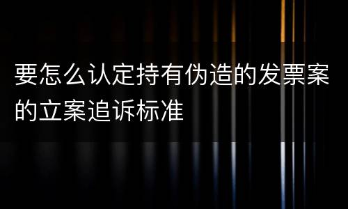 要怎么认定持有伪造的发票案的立案追诉标准