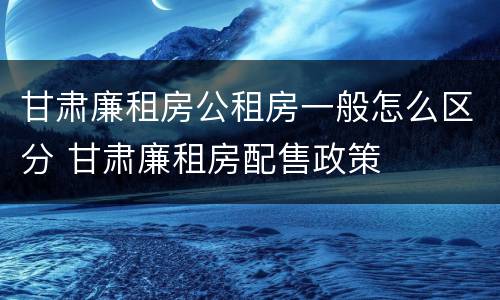 甘肃廉租房公租房一般怎么区分 甘肃廉租房配售政策