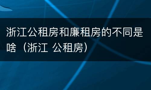 浙江公租房和廉租房的不同是啥（浙江 公租房）