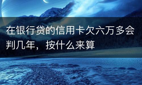 在银行贷的信用卡欠六万多会判几年，按什么来算