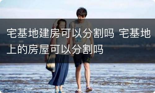 宅基地建房可以分割吗 宅基地上的房屋可以分割吗