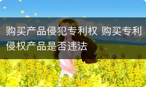 购买产品侵犯专利权 购买专利侵权产品是否违法