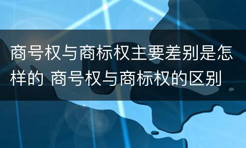 商号权与商标权主要差别是怎样的 商号权与商标权的区别