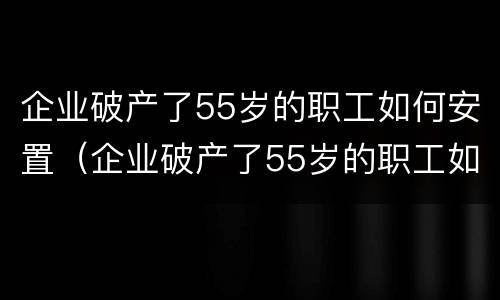 企业破产了55岁的职工如何安置（企业破产了55岁的职工如何安置工作）
