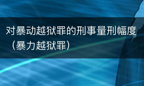 对暴动越狱罪的刑事量刑幅度（暴力越狱罪）