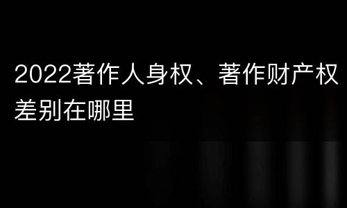 2022著作人身权、著作财产权差别在哪里
