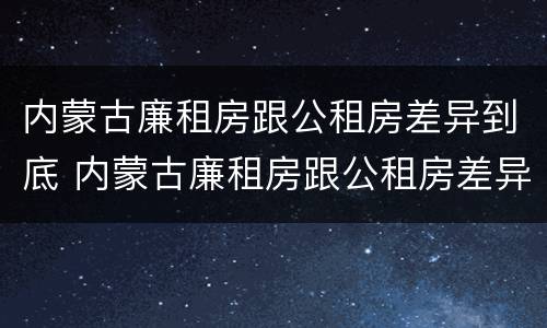 内蒙古廉租房跟公租房差异到底 内蒙古廉租房跟公租房差异到底有多大