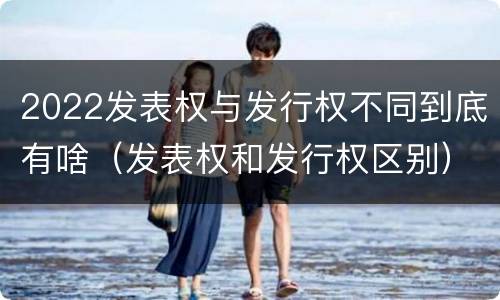 2022发表权与发行权不同到底有啥（发表权和发行权区别）