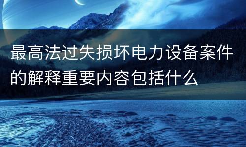 最高法过失损坏电力设备案件的解释重要内容包括什么