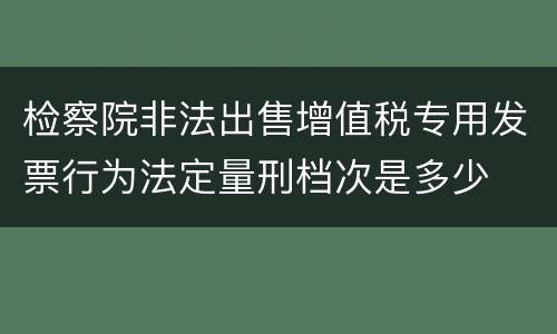 检察院非法出售增值税专用发票行为法定量刑档次是多少