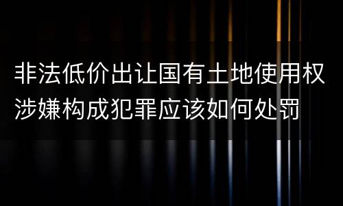 非法低价出让国有土地使用权涉嫌构成犯罪应该如何处罚