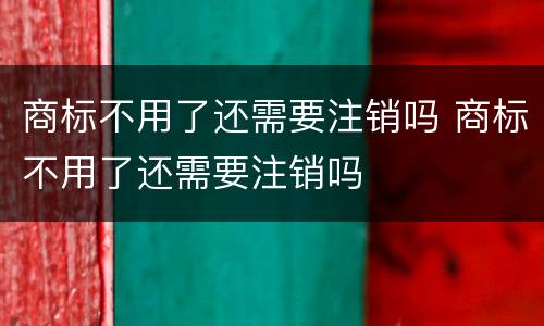 商标不用了还需要注销吗 商标不用了还需要注销吗