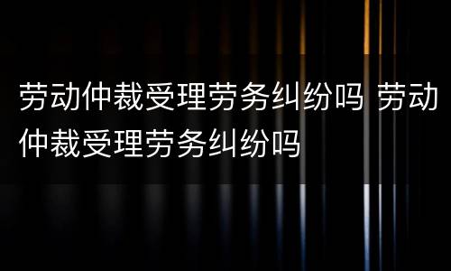 劳动仲裁受理劳务纠纷吗 劳动仲裁受理劳务纠纷吗
